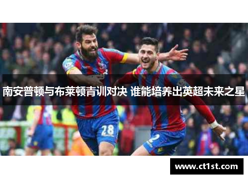 南安普顿与布莱顿青训对决 谁能培养出英超未来之星